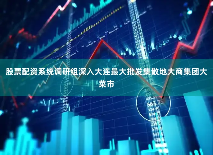 股票配资系统调研组深入大连最大批发集散地大商集团大菜市