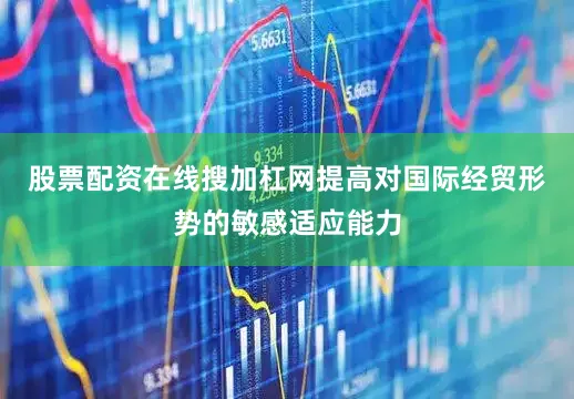 股票配资在线搜加杠网提高对国际经贸形势的敏感适应能力