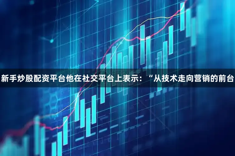 新手炒股配资平台他在社交平台上表示：“从技术走向营销的前台