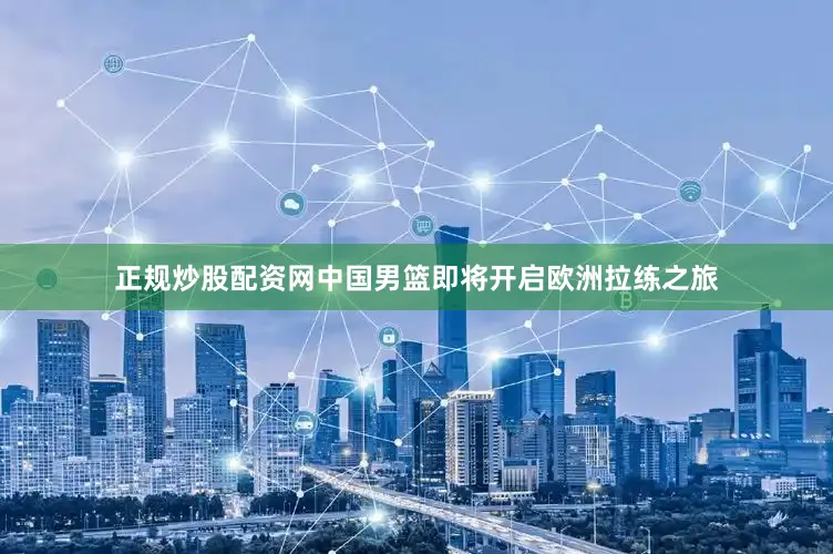 正规炒股配资网中国男篮即将开启欧洲拉练之旅