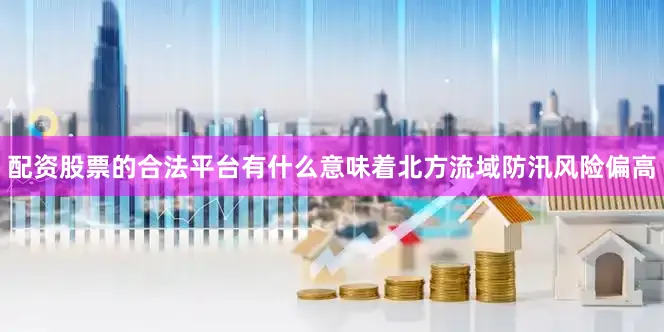 配资股票的合法平台有什么意味着北方流域防汛风险偏高