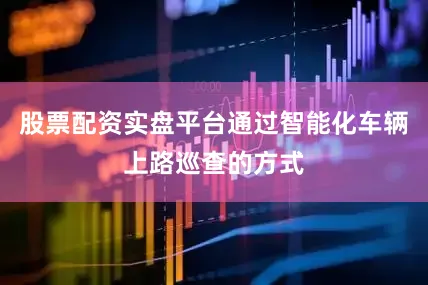 股票配资实盘平台通过智能化车辆上路巡查的方式