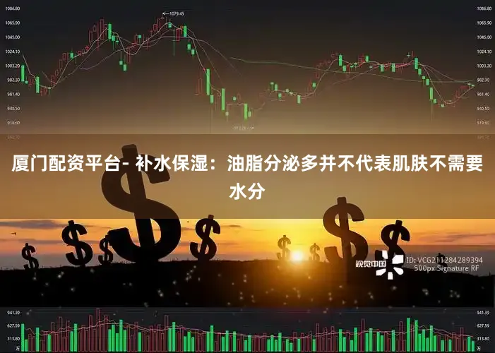 厦门配资平台- 补水保湿：油脂分泌多并不代表肌肤不需要水分