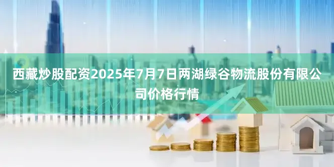 西藏炒股配资2025年7月7日两湖绿谷物流股份有限公司价格行情
