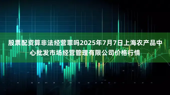 股票配资算非法经营罪吗2025年7月7日上海农产品中心批发市场经营管理有限公司价格行情