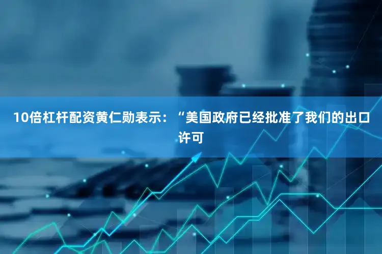 10倍杠杆配资黄仁勋表示：“美国政府已经批准了我们的出口许可