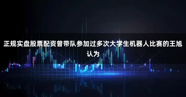 正规实盘股票配资曾带队参加过多次大学生机器人比赛的王旭认为
