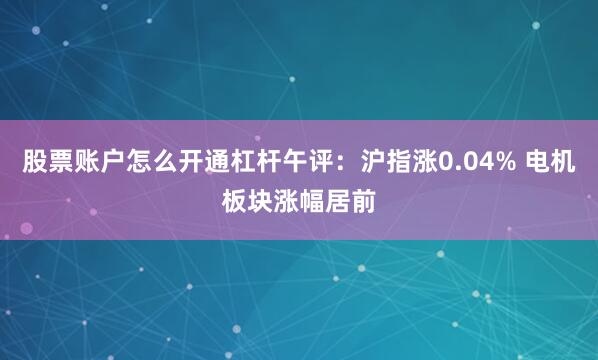 股票账户怎么开通杠杆午评:沪指涨0.04% 电机板块涨幅居前
