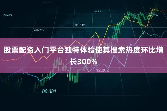 股票配资入门平台独特体验使其搜索热度环比增长300%