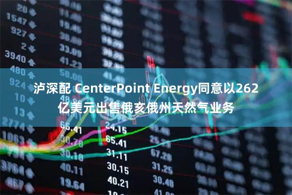 泸深配 CenterPoint Energy同意以262亿美元出售俄亥俄州天然气业务