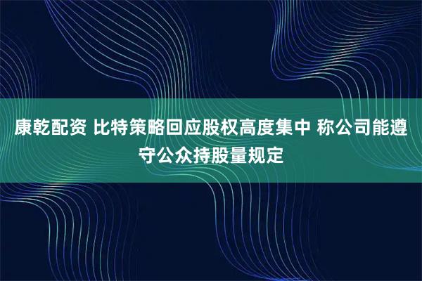 康乾配资 比特策略回应股权高度集中 称公司能遵守公众持股量规定