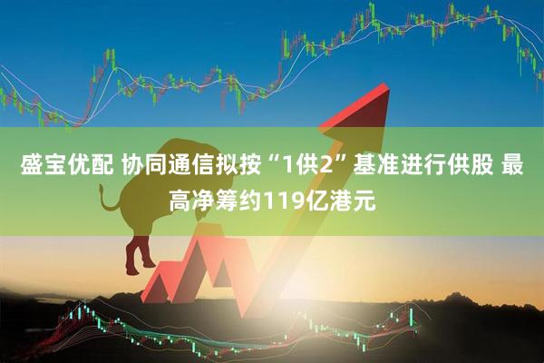 盛宝优配 协同通信拟按“1供2”基准进行供股 最高净筹约119亿港元