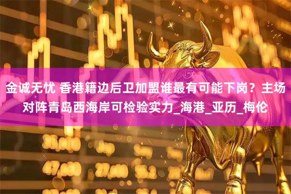 金诚无忧 香港籍边后卫加盟谁最有可能下岗？主场对阵青岛西海岸可检验实力_海港_亚历_梅伦