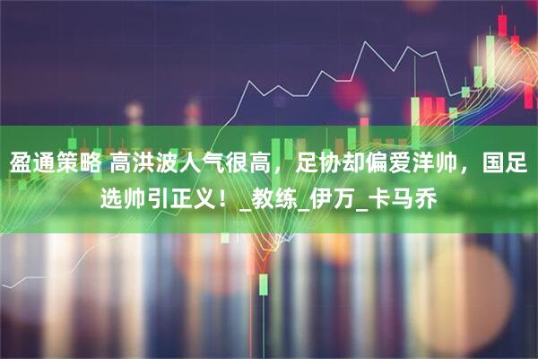 盈通策略 高洪波人气很高，足协却偏爱洋帅，国足选帅引正义！_教练_伊万_卡马乔