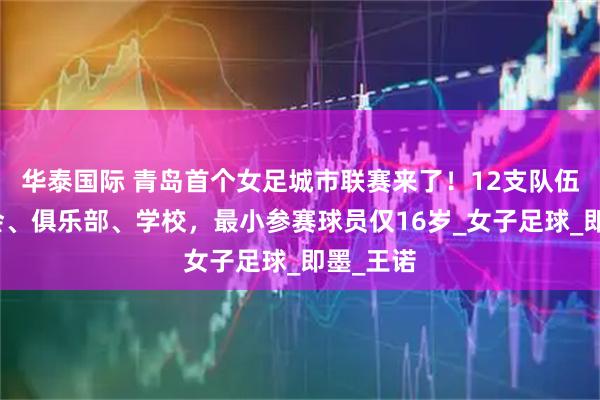 华泰国际 青岛首个女足城市联赛来了！12支队伍涵盖社会、俱乐部、学校，最小参赛球员仅16岁_女子足球_即墨_王诺