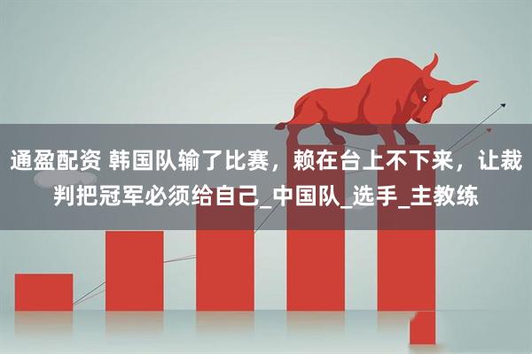 通盈配资 韩国队输了比赛，赖在台上不下来，让裁判把冠军必须给自己_中国队_选手_主教练