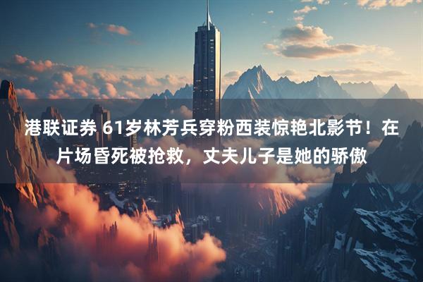 港联证券 61岁林芳兵穿粉西装惊艳北影节！在片场昏死被抢救，丈夫儿子是她的骄傲