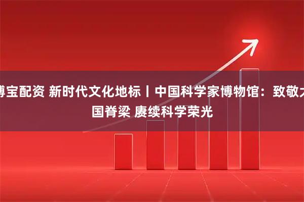 博宝配资 新时代文化地标丨中国科学家博物馆：致敬大国脊梁 赓续科学荣光