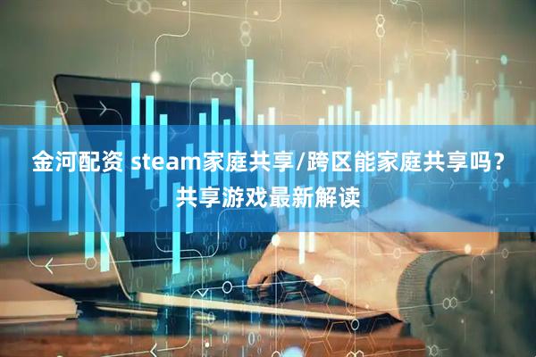 金河配资 steam家庭共享/跨区能家庭共享吗？共享游戏最新解读