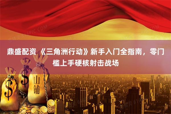 鼎盛配资 《三角洲行动》新手入门全指南，零门槛上手硬核射击战场