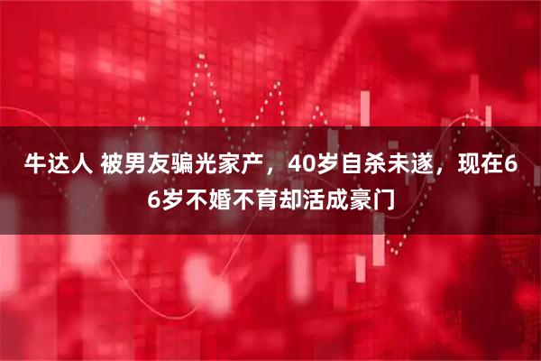 牛达人 被男友骗光家产，40岁自杀未遂，现在66岁不婚不育却活成豪门