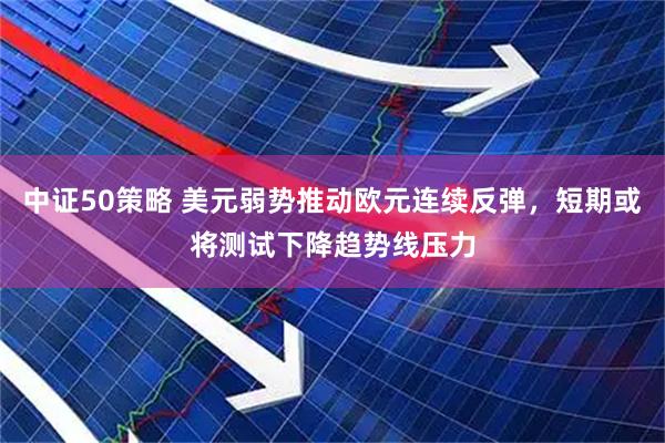 中证50策略 美元弱势推动欧元连续反弹，短期或将测试下降趋势线压力