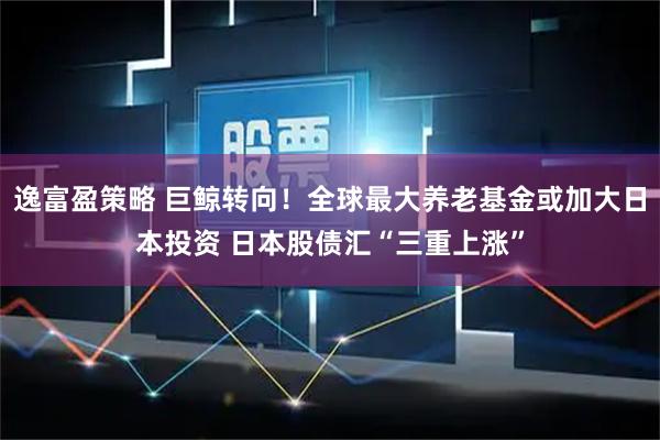 逸富盈策略 巨鲸转向！全球最大养老基金或加大日本投资 日本股债汇“三重上涨”