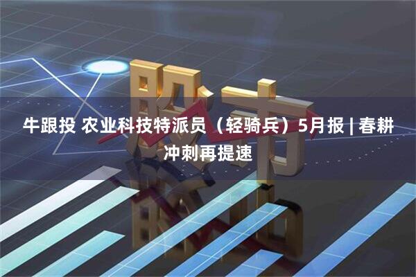 牛跟投 农业科技特派员（轻骑兵）5月报 | 春耕冲刺再提速