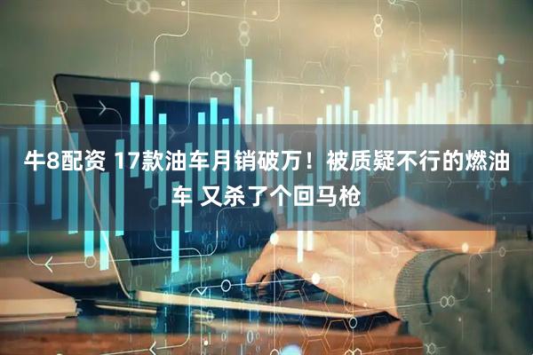 牛8配资 17款油车月销破万！被质疑不行的燃油车 又杀了个回马枪