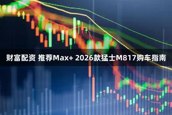 财富配资 推荐Max+ 2026款猛士M817购车指南