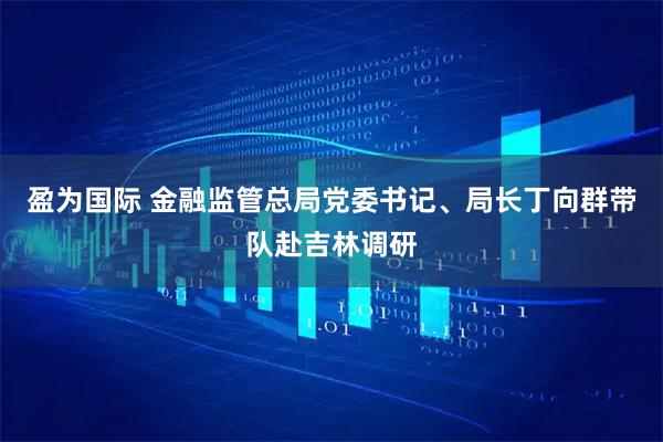 盈为国际 金融监管总局党委书记、局长丁向群带队赴吉林调研
