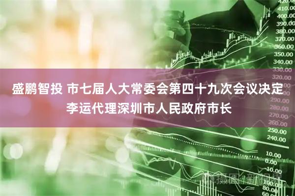 盛鹏智投 市七届人大常委会第四十九次会议决定 李运代理深圳市人民政府市长