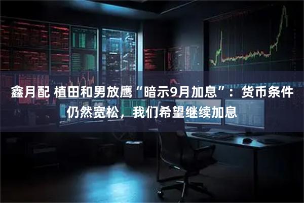 鑫月配 植田和男放鹰“暗示9月加息”：货币条件仍然宽松，我们希望继续加息