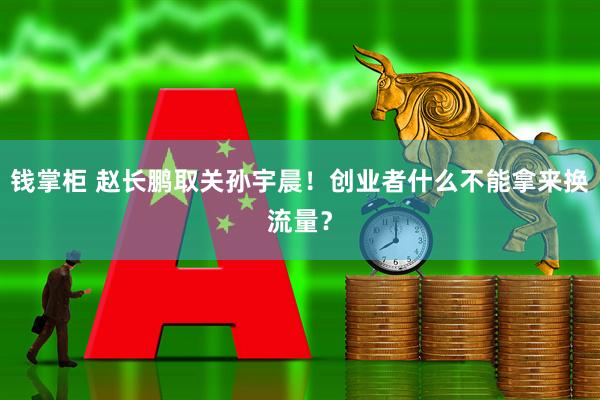 钱掌柜 赵长鹏取关孙宇晨！创业者什么不能拿来换流量？