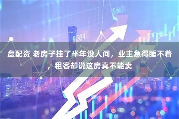 盘配资 老房子挂了半年没人问，业主急得睡不着，租客却说这房真不能卖
