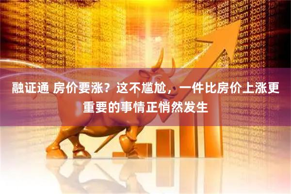 融证通 房价要涨？这不尴尬，一件比房价上涨更重要的事情正悄然发生